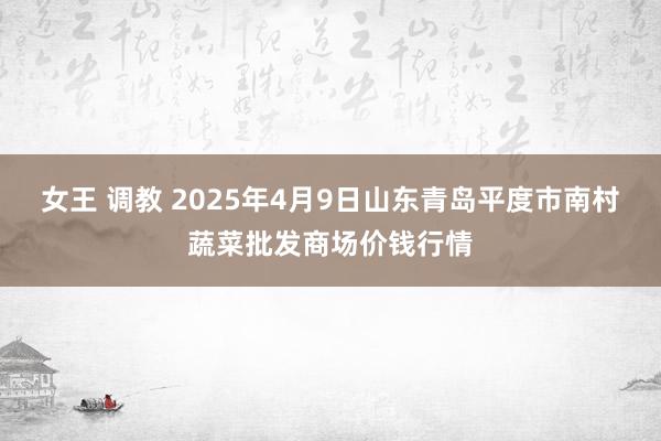 女王 调教 2025年4月9日山东青岛平度市南村蔬菜批发商场价钱行情