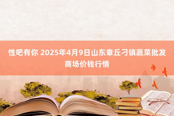 性吧有你 2025年4月9日山东章丘刁镇蔬菜批发商场价钱行情
