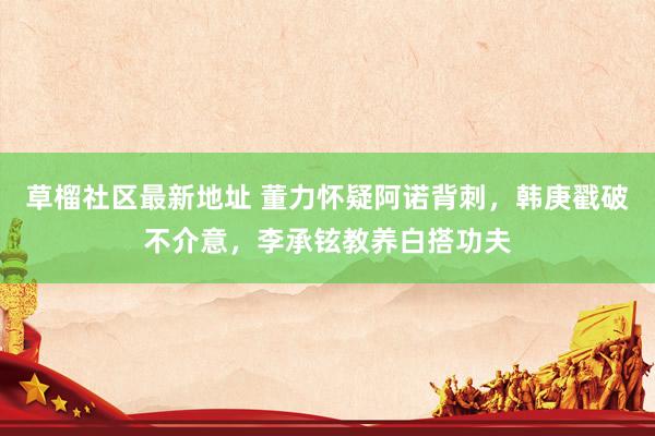 草榴社区最新地址 董力怀疑阿诺背刺，韩庚戳破不介意，李承铉教养白搭功夫