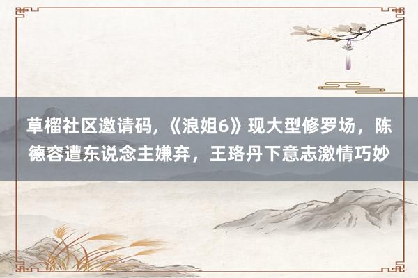草榴社区邀请码, 《浪姐6》现大型修罗场，陈德容遭东说念主嫌弃，王珞丹下意志激情巧妙