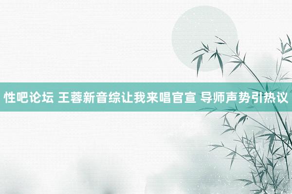 性吧论坛 王蓉新音综让我来唱官宣 导师声势引热议