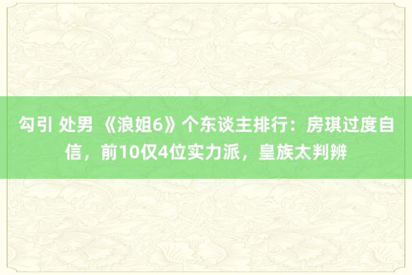 勾引 处男 《浪姐6》个东谈主排行：房琪过度自信，前10仅4位实力派，皇族太判辨