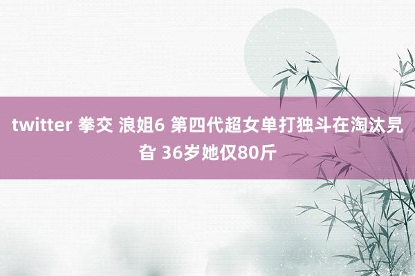 twitter 拳交 浪姐6 第四代超女单打独斗在淘汰旯旮 36岁她仅80斤