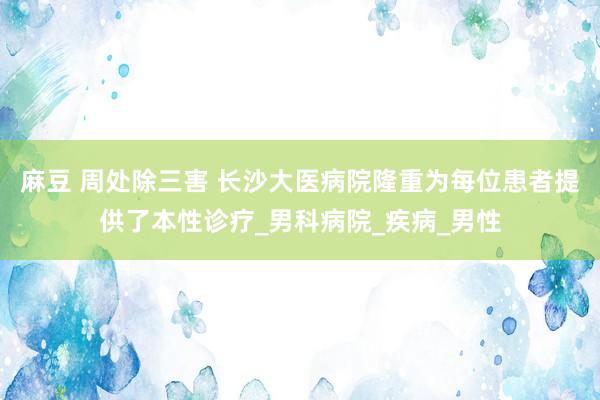 麻豆 周处除三害 长沙大医病院隆重为每位患者提供了本性诊疗_男科病院_疾病_男性