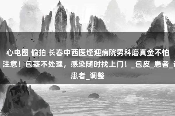 心电图 偷拍 长春中西医逢迎病院男科磨真金不怕火：注意！包茎不处理，感染随时找上门！_包皮_患者_调整