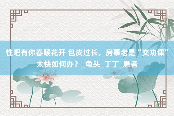 性吧有你春暖花开 包皮过长，房事老是“交功课”太快如何办？_龟头_丁丁_患者