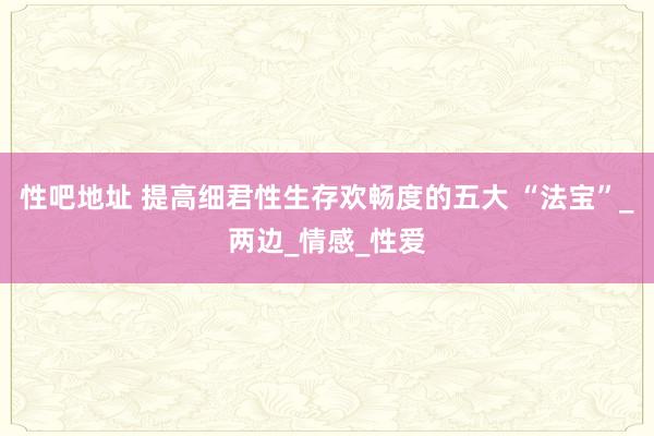 性吧地址 提高细君性生存欢畅度的五大 “法宝”_两边_情感_性爱
