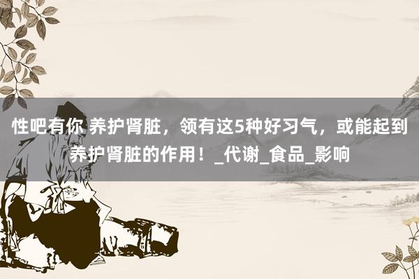 性吧有你 养护肾脏，领有这5种好习气，或能起到养护肾脏的作用！_代谢_食品_影响