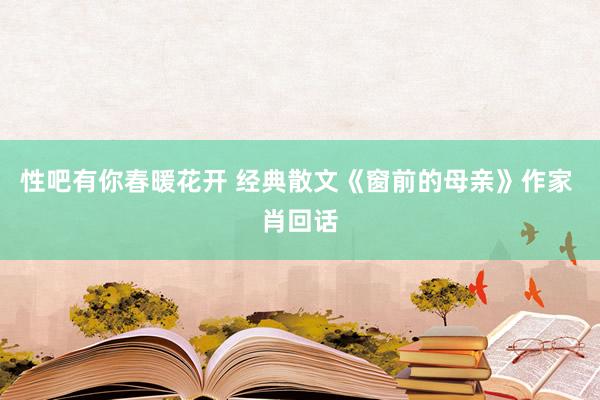 性吧有你春暖花开 经典散文《窗前的母亲》作家 肖回话
