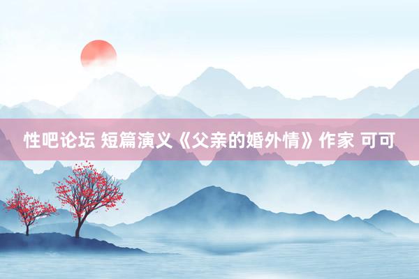 性吧论坛 短篇演义《父亲的婚外情》作家 可可
