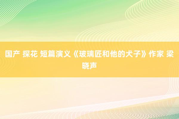国产 探花 短篇演义《玻璃匠和他的犬子》作家 梁晓声
