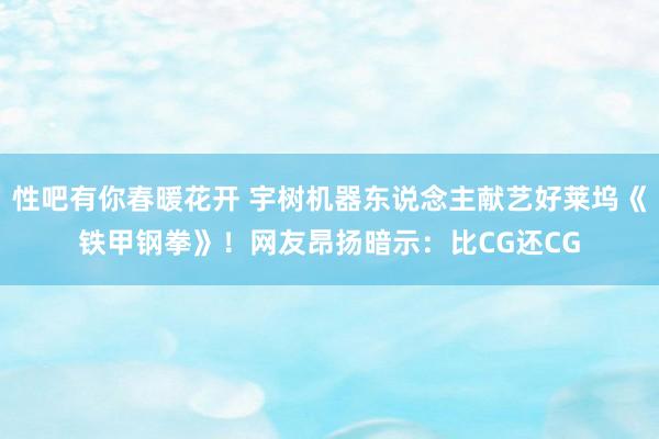 性吧有你春暖花开 宇树机器东说念主献艺好莱坞《铁甲钢拳》！网友昂扬暗示：比CG还CG