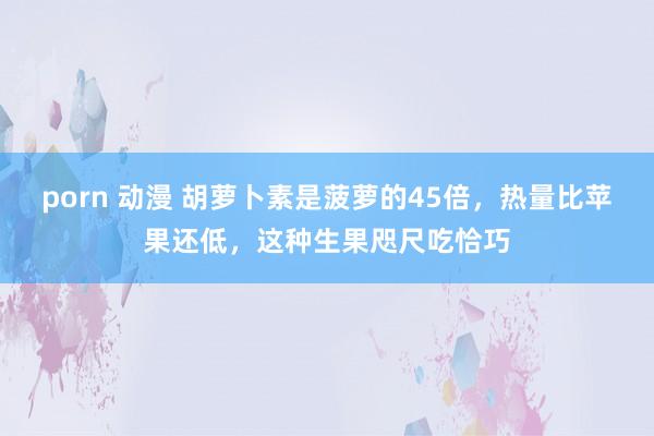 porn 动漫 胡萝卜素是菠萝的45倍，热量比苹果还低，这种生果咫尺吃恰巧