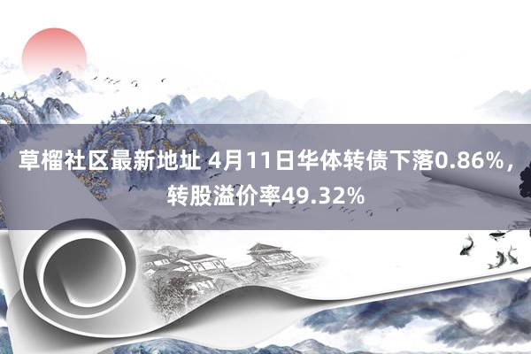 草榴社区最新地址 4月11日华体转债下落0.86%，转股溢价率49.32%