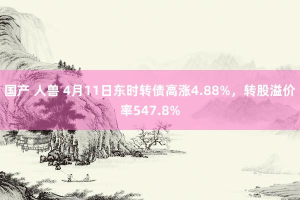 国产 人兽 4月11日东时转债高涨4.88%，转股溢价率547.8%