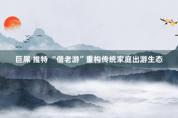 巨屌 推特 “偕老游”重构传统家庭出游生态