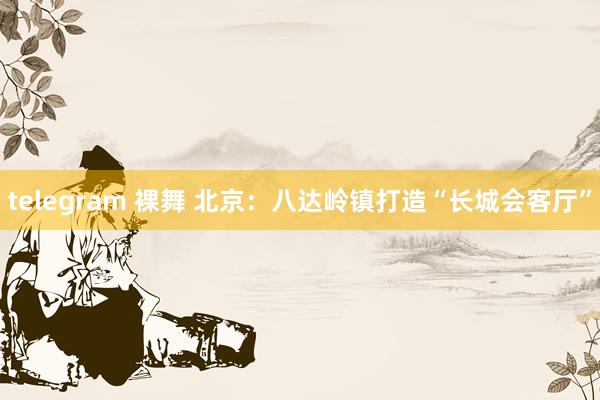 telegram 裸舞 北京：八达岭镇打造“长城会客厅”
