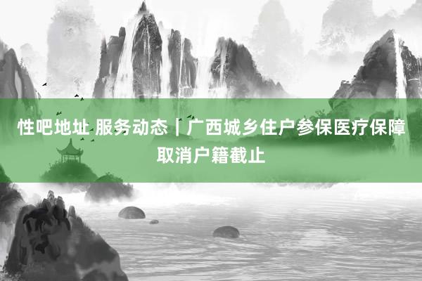 性吧地址 服务动态｜广西城乡住户参保医疗保障取消户籍截止