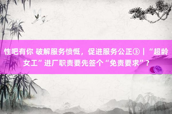 性吧有你 破解服务愤慨，促进服务公正③｜“超龄女工”进厂职责要先签个“免责要求”？