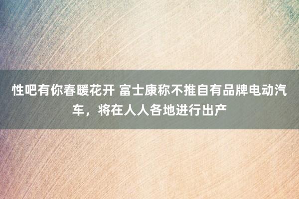 性吧有你春暖花开 富士康称不推自有品牌电动汽车，将在人人各地进行出产