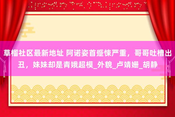 草榴社区最新地址 阿诺姿首蹙悚严重，哥哥吐槽出丑，妹妹却是青娥超模_外貌_卢靖姗_胡静