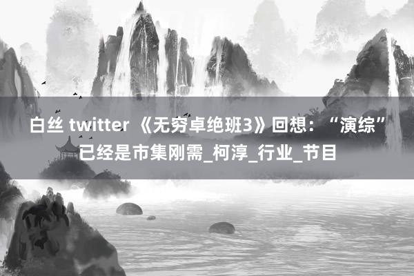 白丝 twitter 《无穷卓绝班3》回想：“演综”已经是市集刚需_柯淳_行业_节目