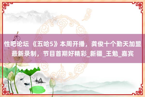 性吧论坛 《五哈5》本周开播，龚俊十个勤天加盟最新录制，节目首期好精彩_新疆_王勉_嘉宾