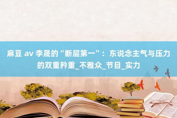 麻豆 av 李晟的“断层第一”：东说念主气与压力的双重矜重_不雅众_节目_实力