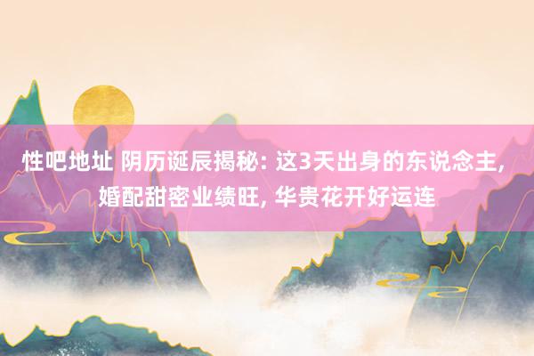 性吧地址 阴历诞辰揭秘: 这3天出身的东说念主, 婚配甜密业绩旺, 华贵花开好运连