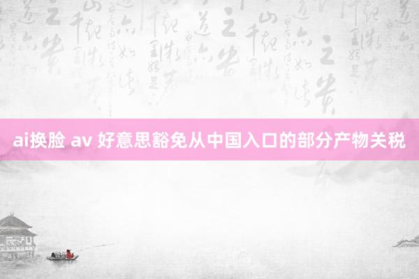 ai换脸 av 好意思豁免从中国入口的部分产物关税