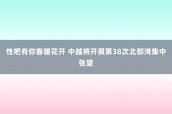 性吧有你春暖花开 中越将开展第38次北部湾集中张望