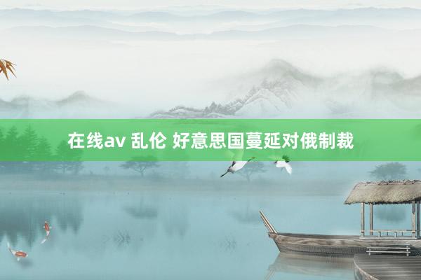 在线av 乱伦 好意思国蔓延对俄制裁
