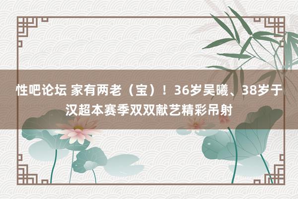 性吧论坛 家有两老（宝）！36岁吴曦、38岁于汉超本赛季双双献艺精彩吊射