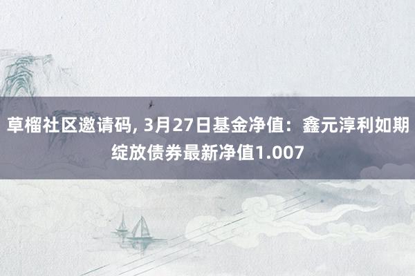 草榴社区邀请码, 3月27日基金净值：鑫元淳利如期绽放债券最新净值1.007