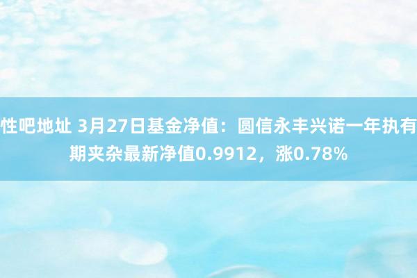 性吧地址 3月27日基金净值：圆信永丰兴诺一年执有期夹杂最新净值0.9912，涨0.78%