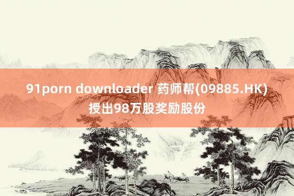 91porn downloader 药师帮(09885.HK)授出98万股奖励股份
