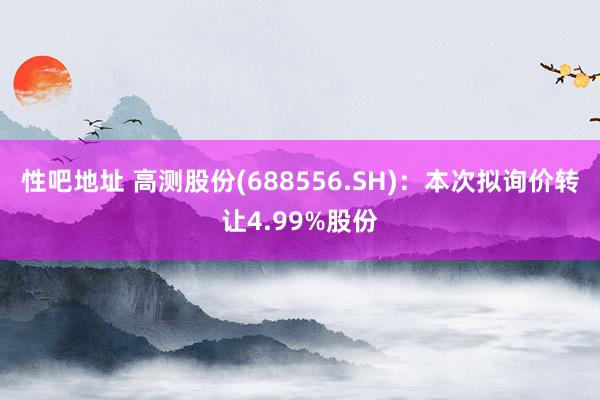 性吧地址 高测股份(688556.SH)：本次拟询价转让4.99%股份