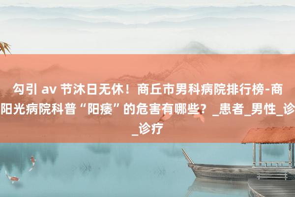 勾引 av 节沐日无休！商丘市男科病院排行榜-商丘阳光病院科普“阳痿”的危害有哪些？_患者_男性_诊疗