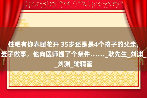 性吧有你春暖花开 35岁还是是4个孩子的父亲，为稳固妻子做事，他向医师提了个条件……_耿先生_刘渊_输精管