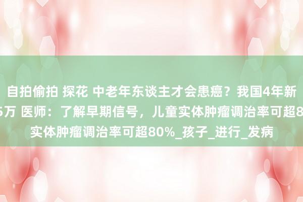自拍偷拍 探花 中老年东谈主才会患癌？我国4年新增儿童肿瘤患者超15万 医师：了解早期信号，儿童实体肿瘤调治率可超80%_孩子_进行_发病