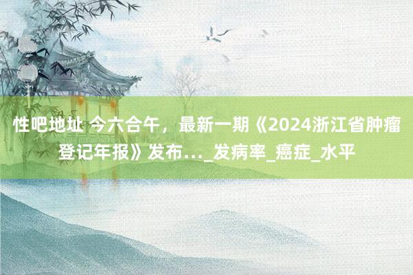 性吧地址 今六合午，最新一期《2024浙江省肿瘤登记年报》发布…_发病率_癌症_水平