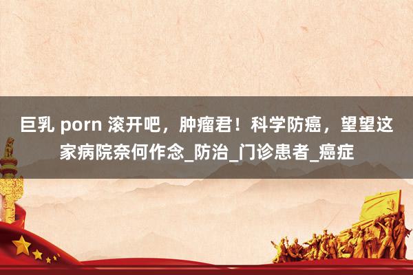 巨乳 porn 滚开吧，肿瘤君！科学防癌，望望这家病院奈何作念_防治_门诊患者_癌症
