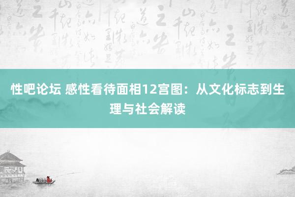 性吧论坛 感性看待面相12宫图：从文化标志到生理与社会解读