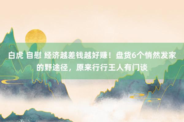白虎 自慰 经济越差钱越好赚！盘货6个悄然发家的野途径，原来行行王人有门谈