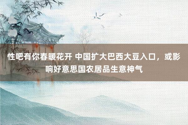 性吧有你春暖花开 中国扩大巴西大豆入口，或影响好意思国农居品生意神气