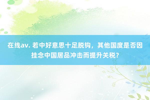 在线av. 若中好意思十足脱钩，其他国度是否因挂念中国居品冲击而提升关税？