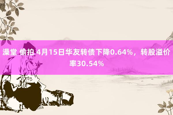 澡堂 偷拍 4月15日华友转债下降0.64%，转股溢价率30.54%