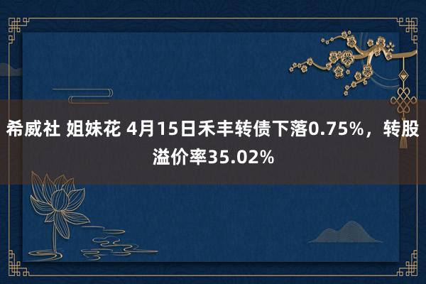 希威社 姐妹花 4月15日禾丰转债下落0.75%，转股溢价率35.02%
