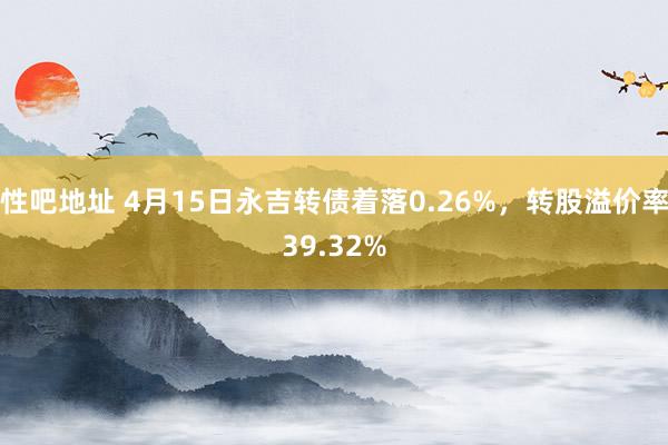 性吧地址 4月15日永吉转债着落0.26%，转股溢价率39.32%