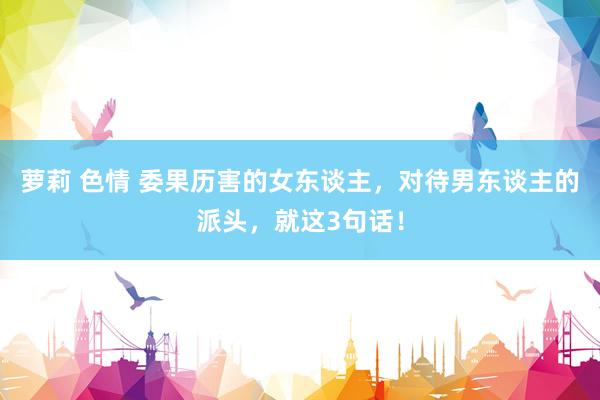 萝莉 色情 委果历害的女东谈主，对待男东谈主的派头，就这3句话！
